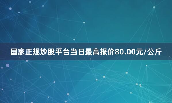 国家正规炒股平台当日最高报价80.00元/公斤