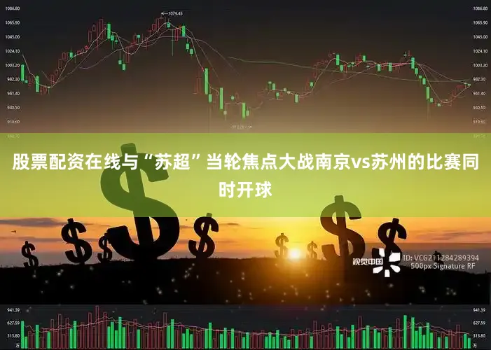 股票配资在线与“苏超”当轮焦点大战南京vs苏州的比赛同时开球