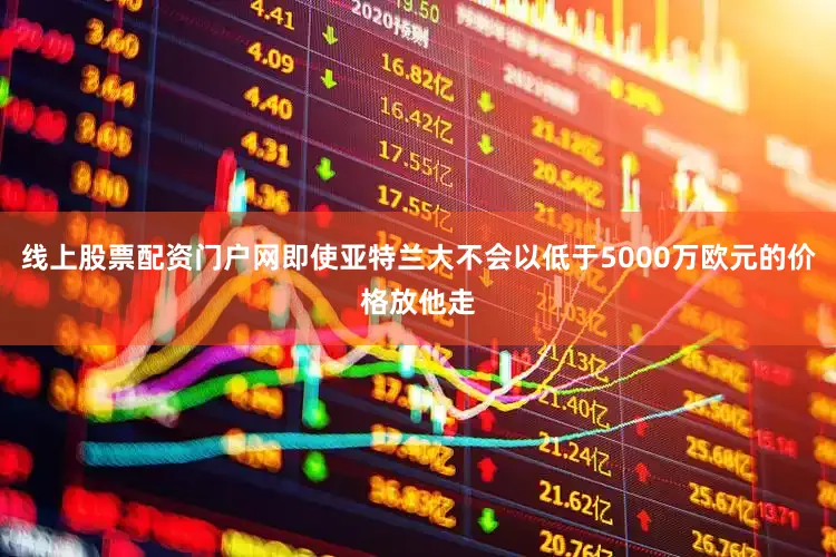 线上股票配资门户网即使亚特兰大不会以低于5000万欧元的价格放他走