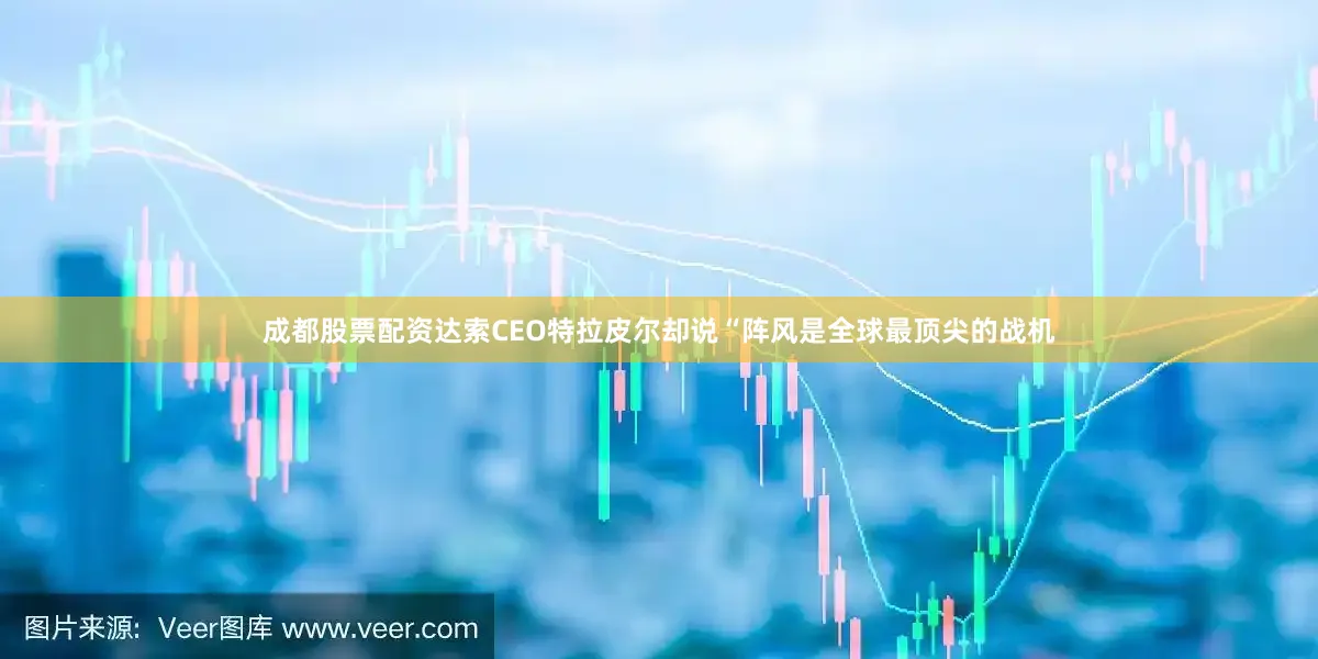 成都股票配资达索CEO特拉皮尔却说“阵风是全球最顶尖的战机