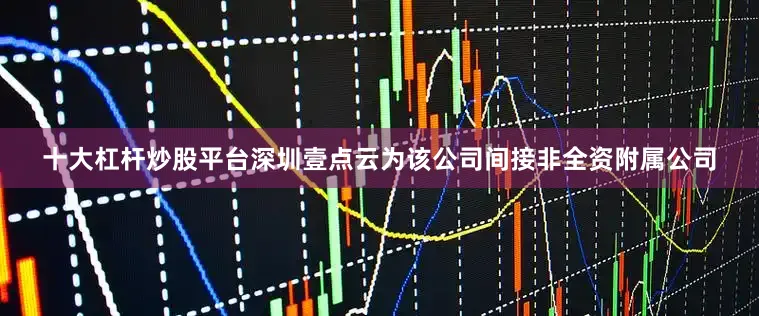 十大杠杆炒股平台深圳壹点云为该公司间接非全资附属公司