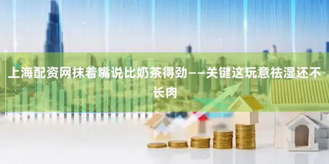 上海配资网抹着嘴说比奶茶得劲——关键这玩意祛湿还不长肉