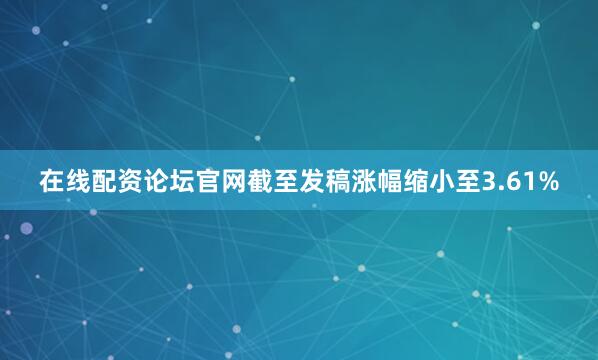 在线配资论坛官网截至发稿涨幅缩小至3.61%