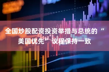 全国炒股配资投资举措与总统的 “美国优先” 议程保持一致