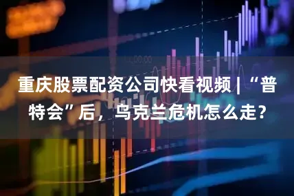 重庆股票配资公司快看视频 | “普特会”后，乌克兰危机怎么走？