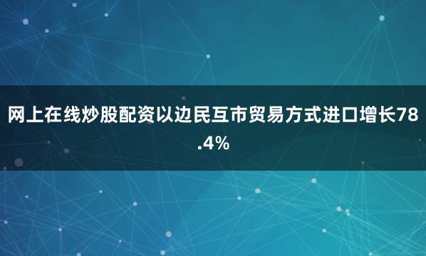 网上在线炒股配资以边民互市贸易方式进口增长78.4%